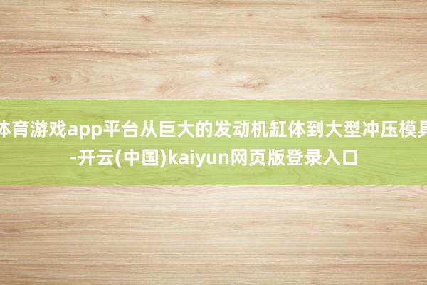 体育游戏app平台从巨大的发动机缸体到大型冲压模具-开云(中国)kaiyun网页版登录入口