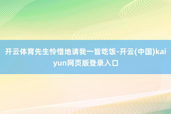 开云体育先生怜惜地请我一皆吃饭-开云(中国)kaiyun网页版登录入口