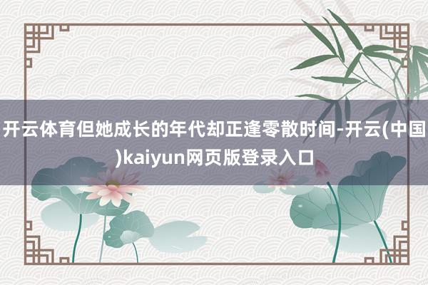 开云体育但她成长的年代却正逢零散时间-开云(中国)kaiyun网页版登录入口