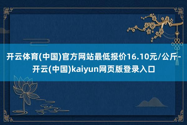 开云体育(中国)官方网站最低报价16.10元/公斤-开云(中国)kaiyun网页版登录入口