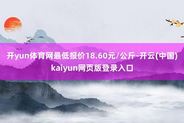 开yun体育网最低报价18.60元/公斤-开云(中国)kaiyun网页版登录入口