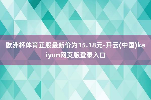 欧洲杯体育正股最新价为15.18元-开云(中国)kaiyun网页版登录入口