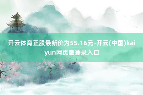 开云体育正股最新价为55.16元-开云(中国)kaiyun网页版登录入口