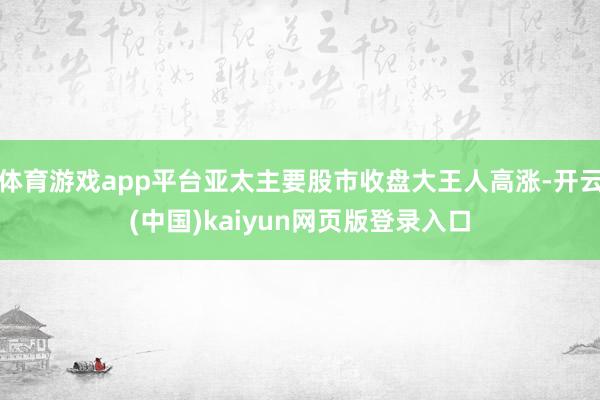 体育游戏app平台亚太主要股市收盘大王人高涨-开云(中国)kaiyun网页版登录入口