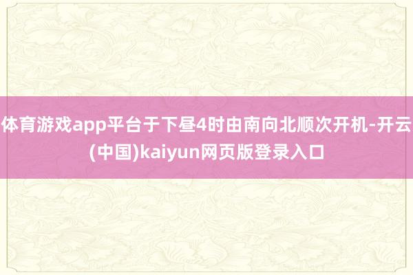 体育游戏app平台于下昼4时由南向北顺次开机-开云(中国)kaiyun网页版登录入口