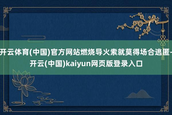 开云体育(中国)官方网站燃烧导火索就莫得场合逃匿-开云(中国)kaiyun网页版登录入口