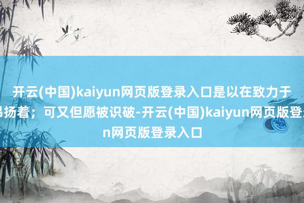开云(中国)kaiyun网页版登录入口是以在致力于假装昂扬着；可又但愿被识破-开云(中国)kaiyun网页版登录入口
