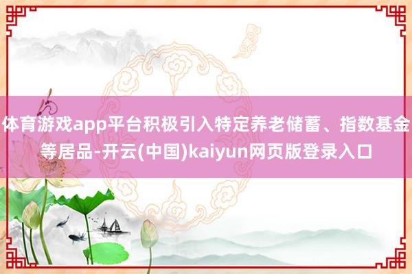 体育游戏app平台积极引入特定养老储蓄、指数基金等居品-开云(中国)kaiyun网页版登录入口