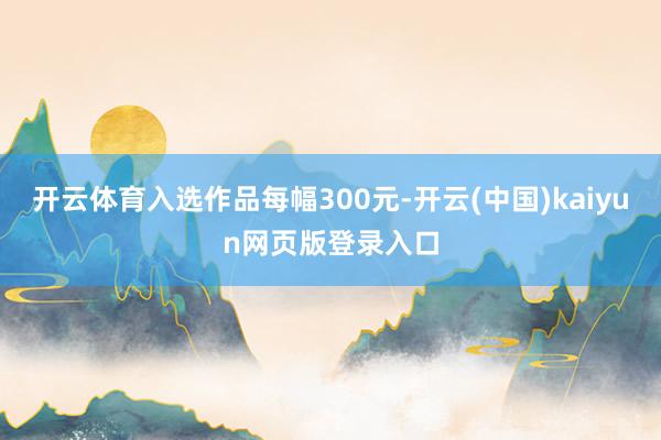 开云体育入选作品每幅300元-开云(中国)kaiyun网页版登录入口