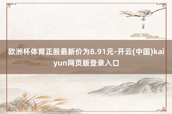 欧洲杯体育正股最新价为8.91元-开云(中国)kaiyun网页版登录入口