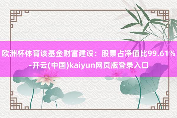 欧洲杯体育该基金财富建设：股票占净值比99.61%-开云(中国)kaiyun网页版登录入口