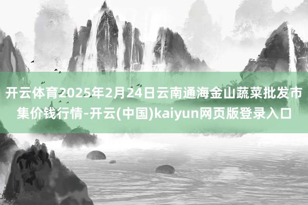 开云体育2025年2月24日云南通海金山蔬菜批发市集价钱行情-开云(中国)kaiyun网页版登录入口