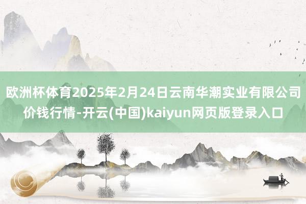 欧洲杯体育2025年2月24日云南华潮实业有限公司价钱行情-开云(中国)kaiyun网页版登录入口