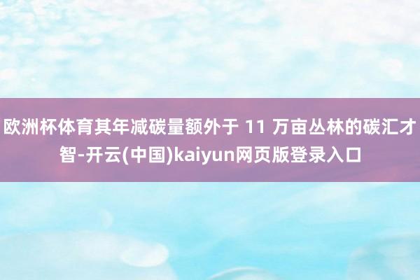 欧洲杯体育其年减碳量额外于 11 万亩丛林的碳汇才智-开云(中国)kaiyun网页版登录入口