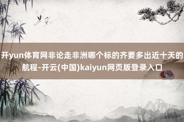 开yun体育网非论走非洲哪个标的齐要多出近十天的航程-开云(中国)kaiyun网页版登录入口