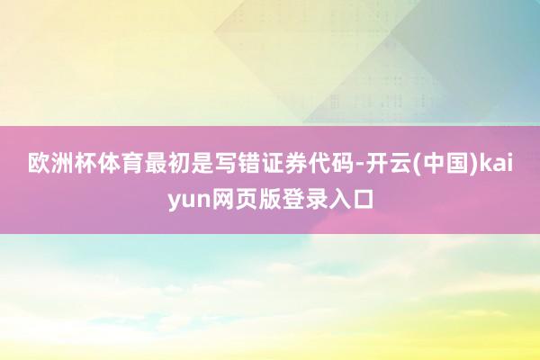欧洲杯体育　　最初是写错证券代码-开云(中国)kaiyun网页版登录入口