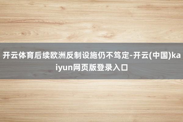 开云体育后续欧洲反制设施仍不笃定-开云(中国)kaiyun网页版登录入口