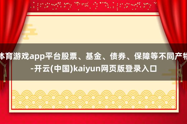 体育游戏app平台股票、基金、债券、保障等不同产物-开云(中国)kaiyun网页版登录入口