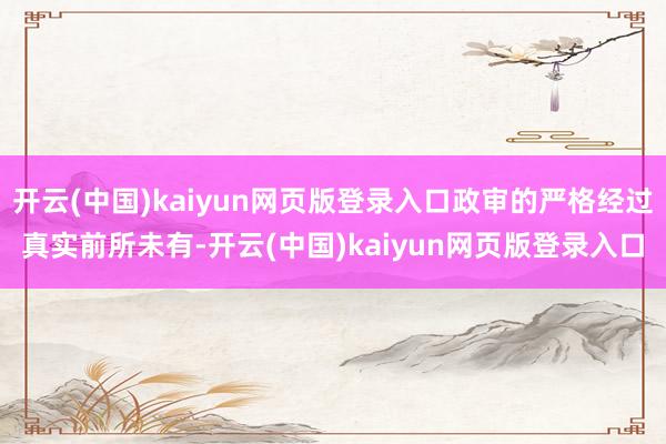 开云(中国)kaiyun网页版登录入口政审的严格经过真实前所未有-开云(中国)kaiyun网页版登录入口