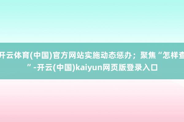 开云体育(中国)官方网站实施动态惩办；聚焦“怎样查”-开云(中国)kaiyun网页版登录入口