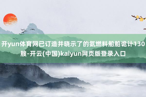 开yun体育网已订造并晓示了的氨燃料船舶诡计130艘-开云(中国)kaiyun网页版登录入口