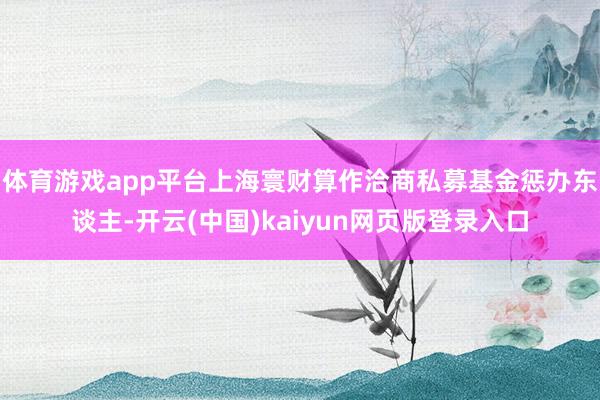 体育游戏app平台上海寰财算作洽商私募基金惩办东谈主-开云(中国)kaiyun网页版登录入口