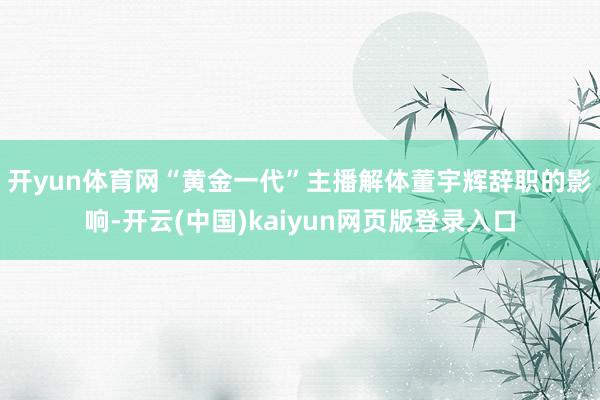 开yun体育网“黄金一代”主播解体　　董宇辉辞职的影响-开云(中国)kaiyun网页版登录入口