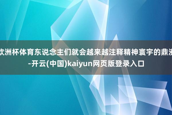 欧洲杯体育东说念主们就会越来越注释精神寰宇的鼎沸-开云(中国)kaiyun网页版登录入口