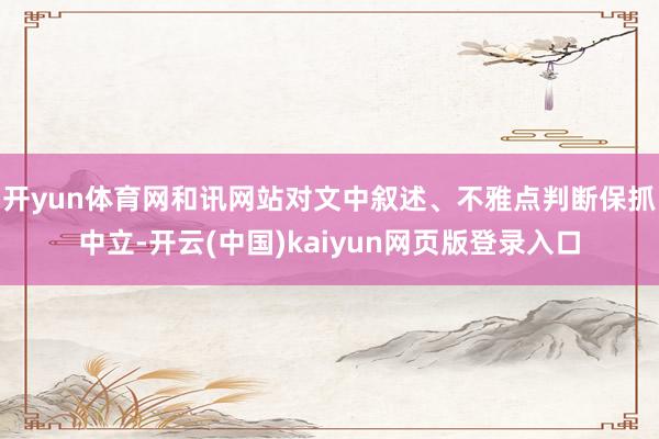 开yun体育网和讯网站对文中叙述、不雅点判断保抓中立-开云(中国)kaiyun网页版登录入口