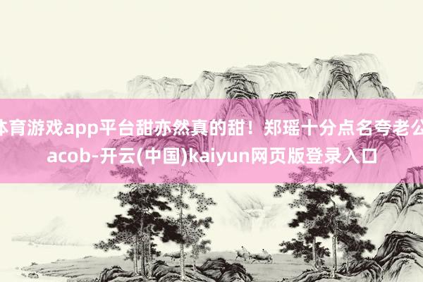 体育游戏app平台甜亦然真的甜！郑瑶十分点名夸老公Jacob-开云(中国)kaiyun网页版登录入口